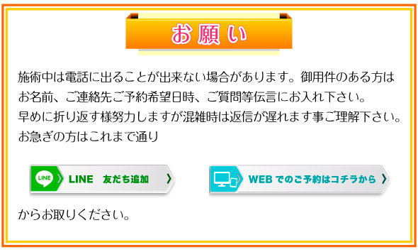 お願い：施術中は電話に出ることが出来ない場合があります。御用件のある方はお名前、ご連絡先ご予約希望日時、ご質問等伝言にお入れ下さい。早めに折り返す様努力しますが混雑時は返信が遅れます事ご理解下さい。お急ぎの方はこれまで通り予約サイト、lineからお取りください。